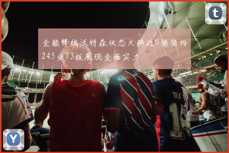 全能锋线沃特森状态火热近6场场均245分73板展现全面实力