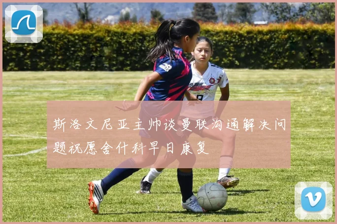 斯洛文尼亚主帅谈曼联沟通解决问题祝愿舍什科早日康复
