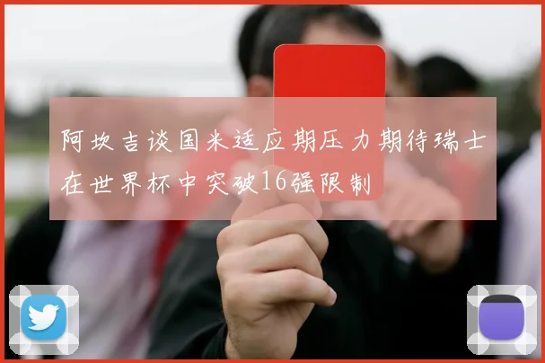 阿坎吉谈国米适应期压力期待瑞士在世界杯中突破16强限制