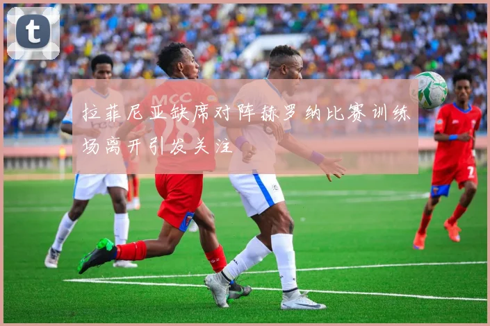 拉菲尼亚缺席对阵赫罗纳比赛训练场离开引发关注
