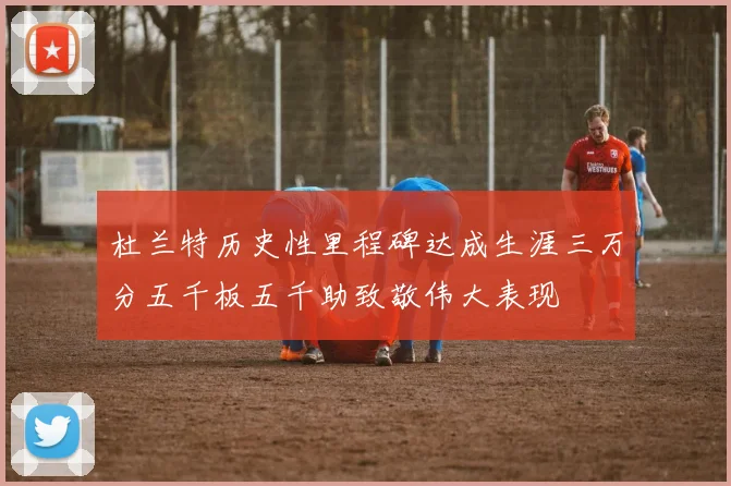 杜兰特历史性里程碑达成生涯三万分五千板五千助致敬伟大表现