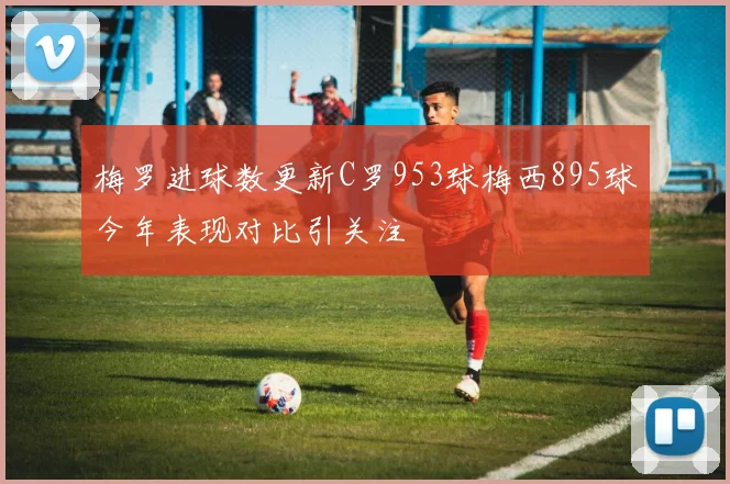 梅罗进球数更新C罗953球梅西895球今年表现对比引关注