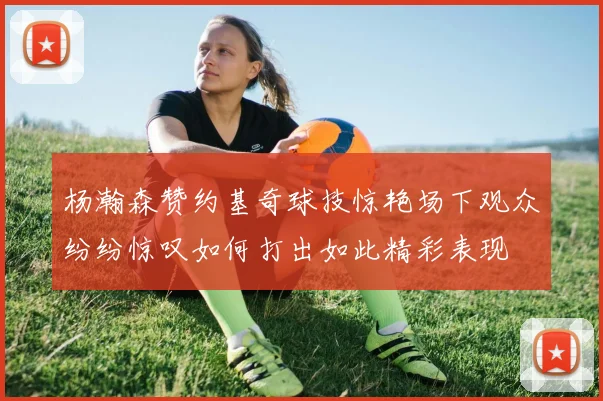 杨瀚森赞约基奇球技惊艳场下观众纷纷惊叹如何打出如此精彩表现