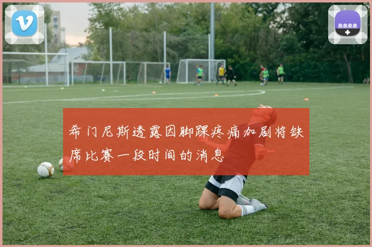 希门尼斯透露因脚踝疼痛加剧将缺席比赛一段时间的消息