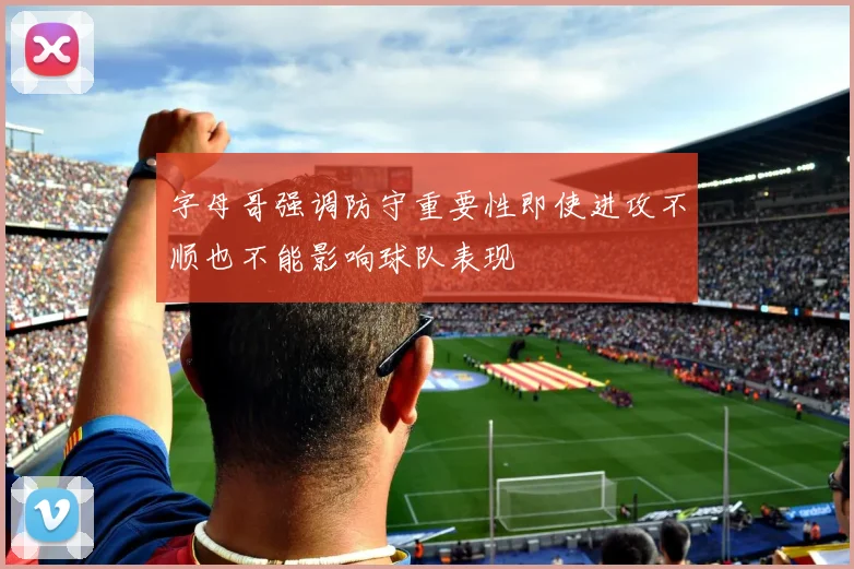 字母哥强调防守重要性即使进攻不顺也不能影响球队表现