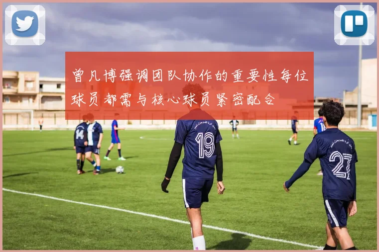 曾凡博强调团队协作的重要性每位球员都需与核心球员紧密配合