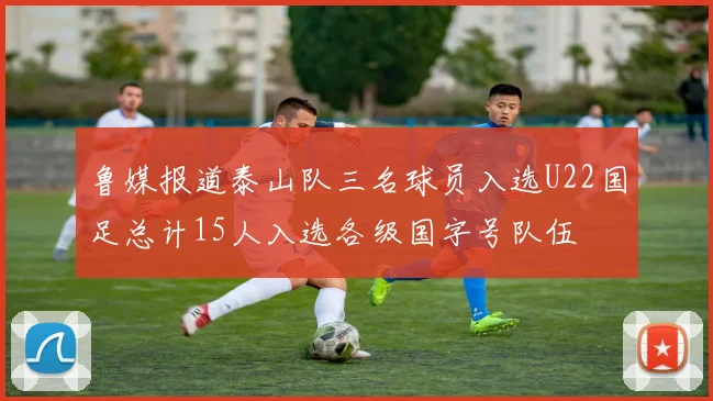 鲁媒报道泰山队三名球员入选U22国足总计15人入选各级国字号队伍