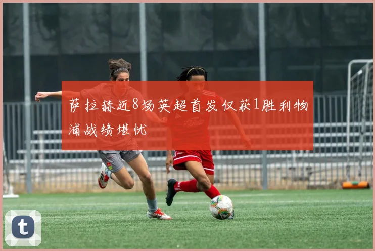 萨拉赫近8场英超首发仅获1胜利物浦战绩堪忧