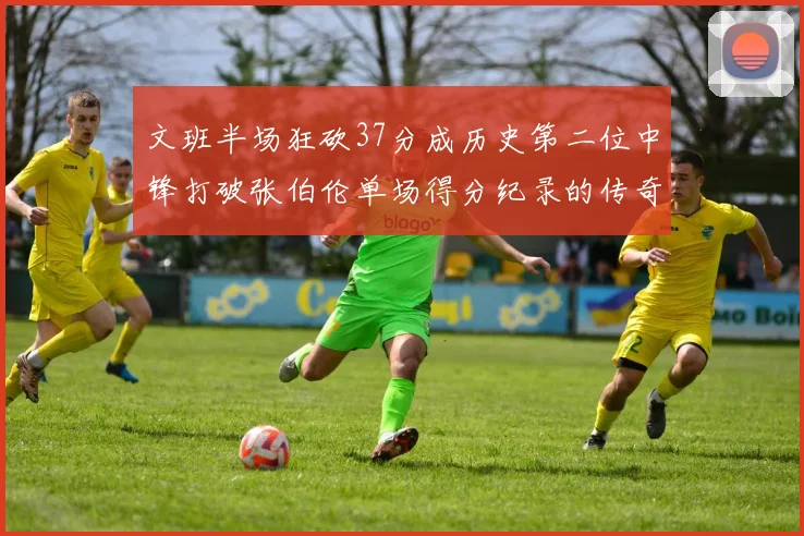 文班半场狂砍37分成历史第二位中锋打破张伯伦单场得分纪录的传奇时刻