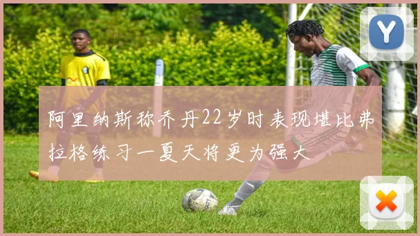 阿里纳斯称乔丹22岁时表现堪比弗拉格练习一夏天将更为强大