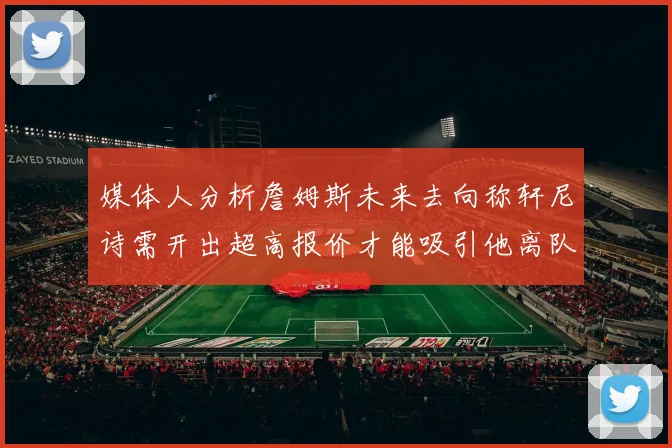 媒体人分析詹姆斯未来去向称轩尼诗需开出超高报价才能吸引他离队
