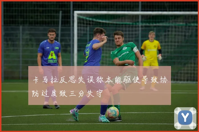卡马拉反思失误称本能驱使导致协防过度致三分失守