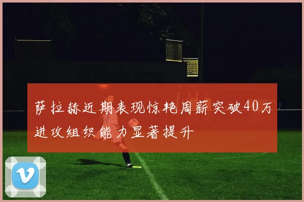 萨拉赫近期表现惊艳周薪突破40万进攻组织能力显著提升