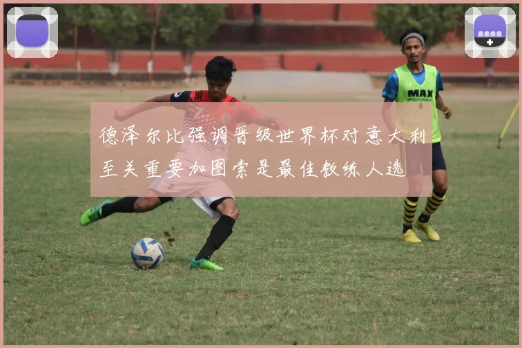 德泽尔比强调晋级世界杯对意大利至关重要加图索是最佳教练人选