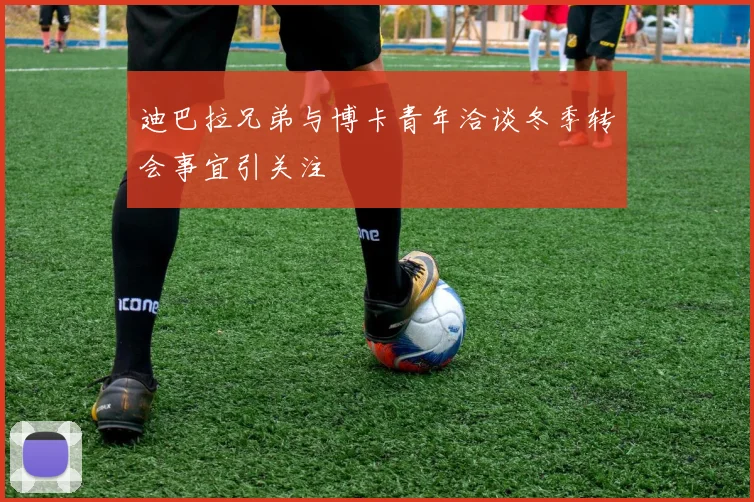 迪巴拉兄弟与博卡青年洽谈冬季转会事宜引关注