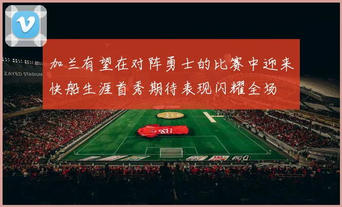 加兰有望在对阵勇士的比赛中迎来快船生涯首秀期待表现闪耀全场