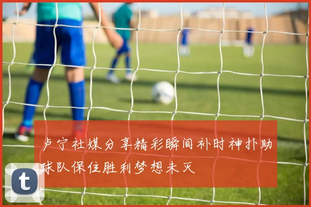 卢宁社媒分享精彩瞬间补时神扑助球队保住胜利梦想未灭
