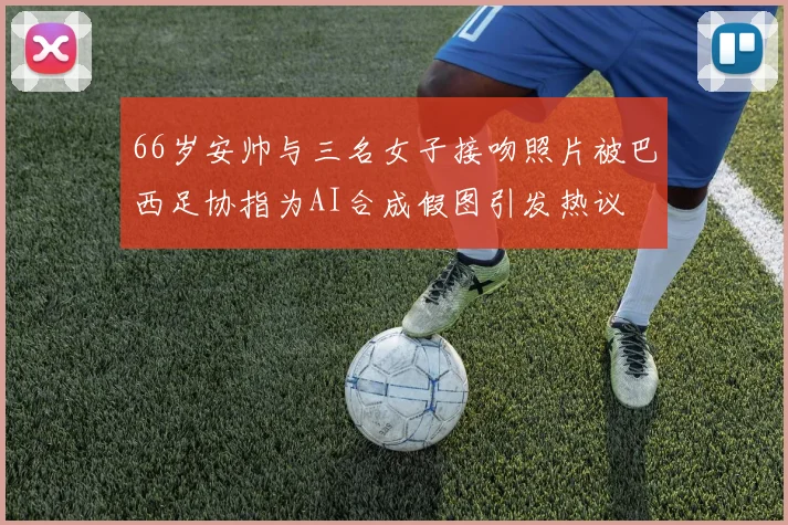 66岁安帅与三名女子接吻照片被巴西足协指为AI合成假图引发热议