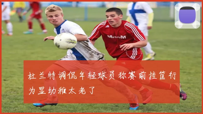 杜兰特调侃年轻球员称赛前挂筐行为显幼稚太老了