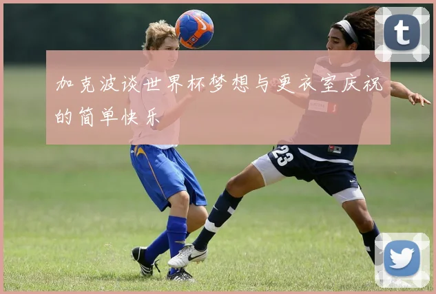 加克波谈世界杯梦想与更衣室庆祝的简单快乐