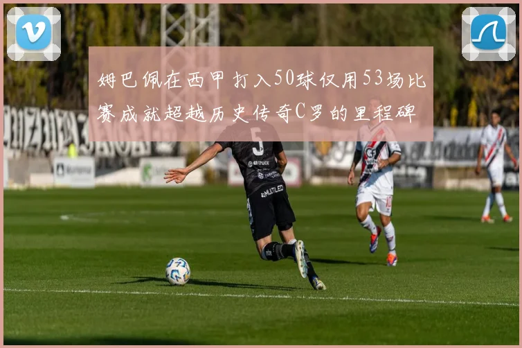 姆巴佩在西甲打入50球仅用53场比赛成就超越历史传奇C罗的里程碑