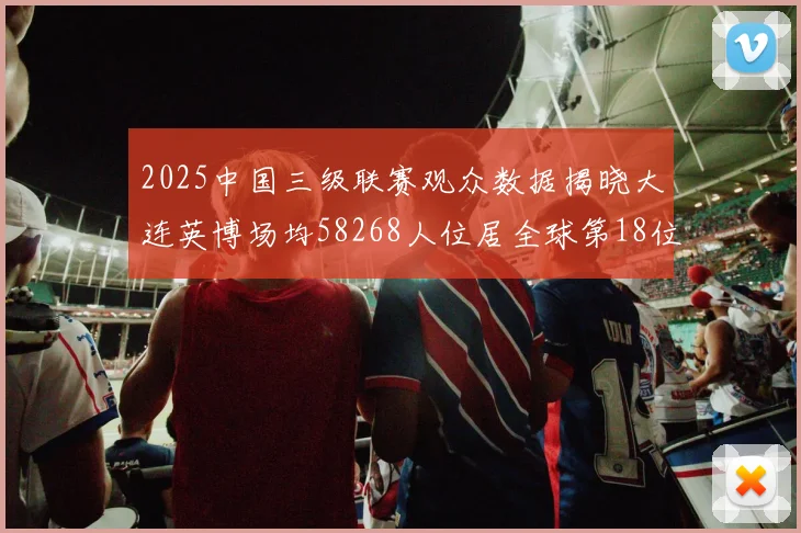 2025中国三级联赛观众数据揭晓大连英博场均58268人位居全球第18位