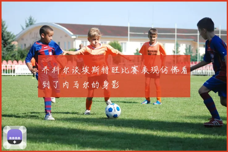 乔科尔谈埃斯特旺比赛表现仿佛看到了内马尔的身影