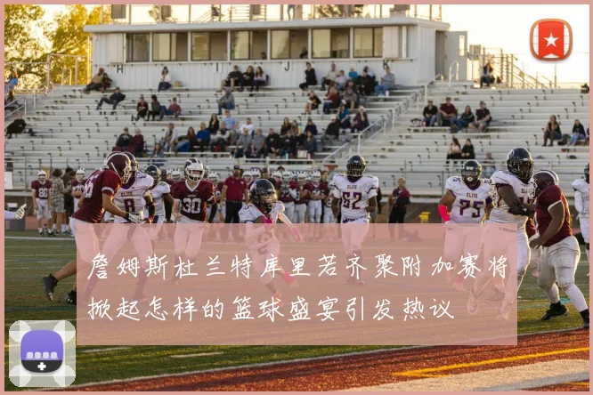 詹姆斯杜兰特库里若齐聚附加赛将掀起怎样的篮球盛宴引发热议