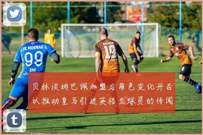 贝林谈姆巴佩加盟后角色变化并否认推动皇马引进英格兰球员的传闻