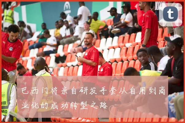 巴西门将亲自研发手套从自用到商业化的成功转型之路