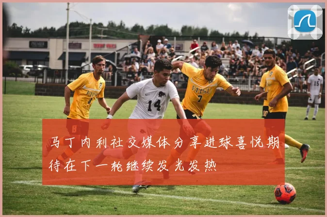 马丁内利社交媒体分享进球喜悦期待在下一轮继续发光发热