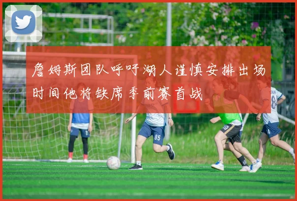 詹姆斯团队呼吁湖人谨慎安排出场时间他将缺席季前赛首战
