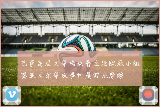巴萨高层力争诺坎普主场欧冠小组赛亚马尔争议事件属常见摩擦