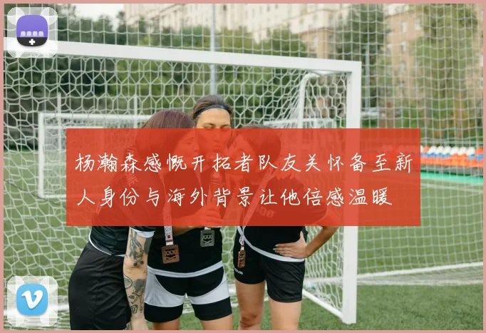 杨瀚森感慨开拓者队友关怀备至新人身份与海外背景让他倍感温暖