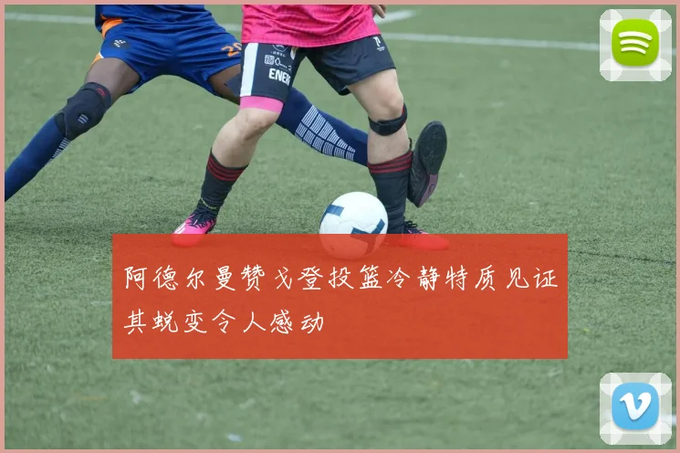 阿德尔曼赞戈登投篮冷静特质见证其蜕变令人感动