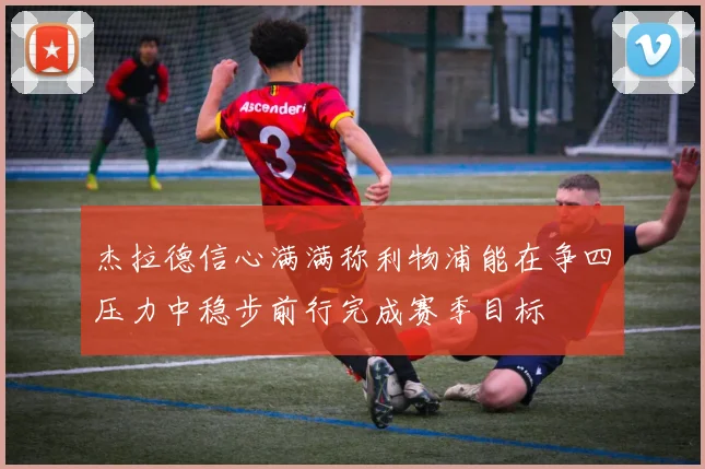 杰拉德信心满满称利物浦能在争四压力中稳步前行完成赛季目标