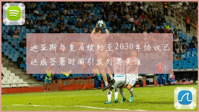 迪亚斯与皇马续约至2030年协议已达成签署时间引发外界关注