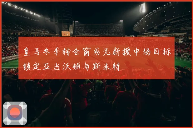 皇马冬季转会窗或无新援中场目标锁定亚当沃顿与斯米特
