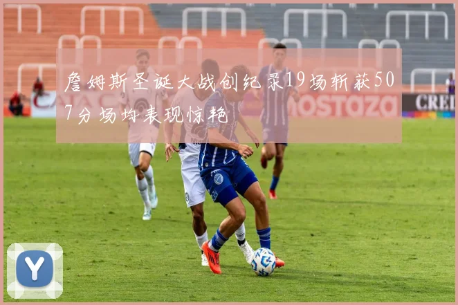 詹姆斯圣诞大战创纪录19场斩获507分场均表现惊艳
