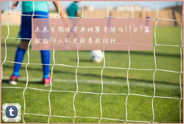 未来可期埃奇库姆赛季场均15分5篮板成76人队史新秀新标杆