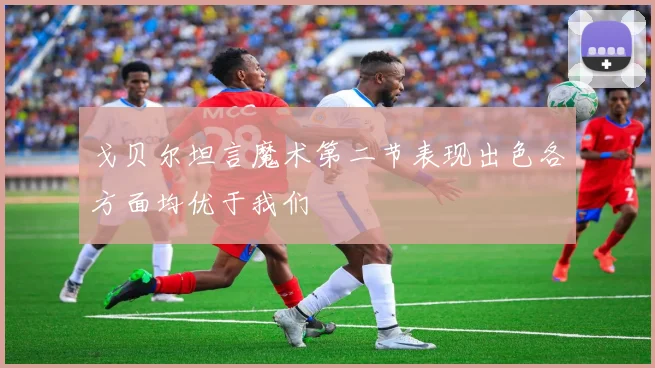 戈贝尔坦言魔术第二节表现出色各方面均优于我们