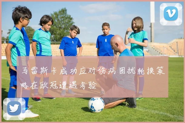 马雷斯卡成功应对伤病困扰轮换策略在欧冠遭遇考验