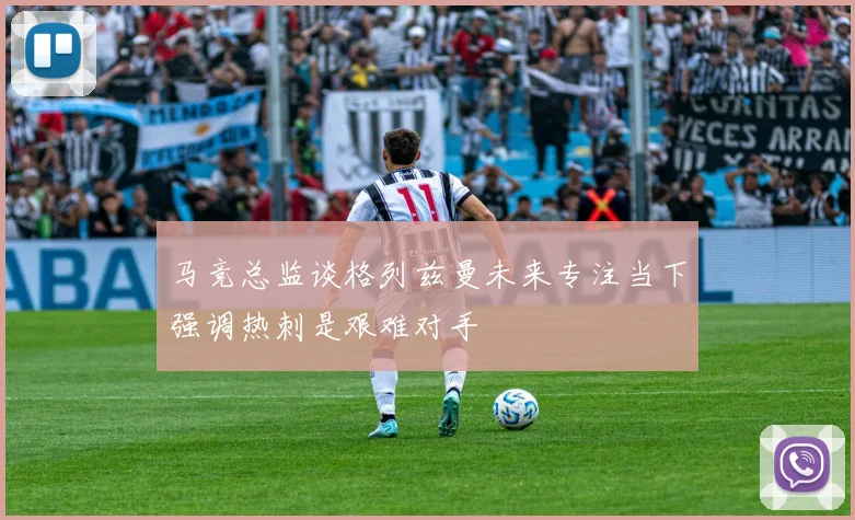 马竞总监谈格列兹曼未来专注当下强调热刺是艰难对手