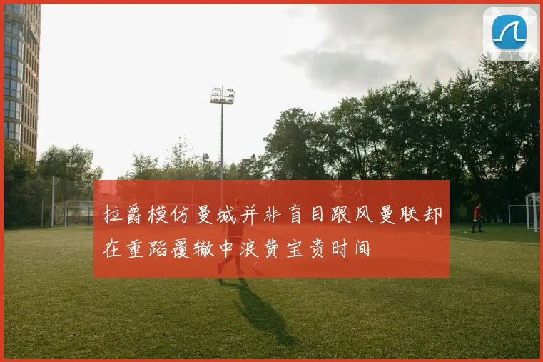 拉爵模仿曼城并非盲目跟风曼联却在重蹈覆辙中浪费宝贵时间