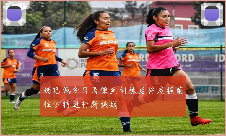 姆巴佩今日马德里训练后将启程前往沙特进行新挑战